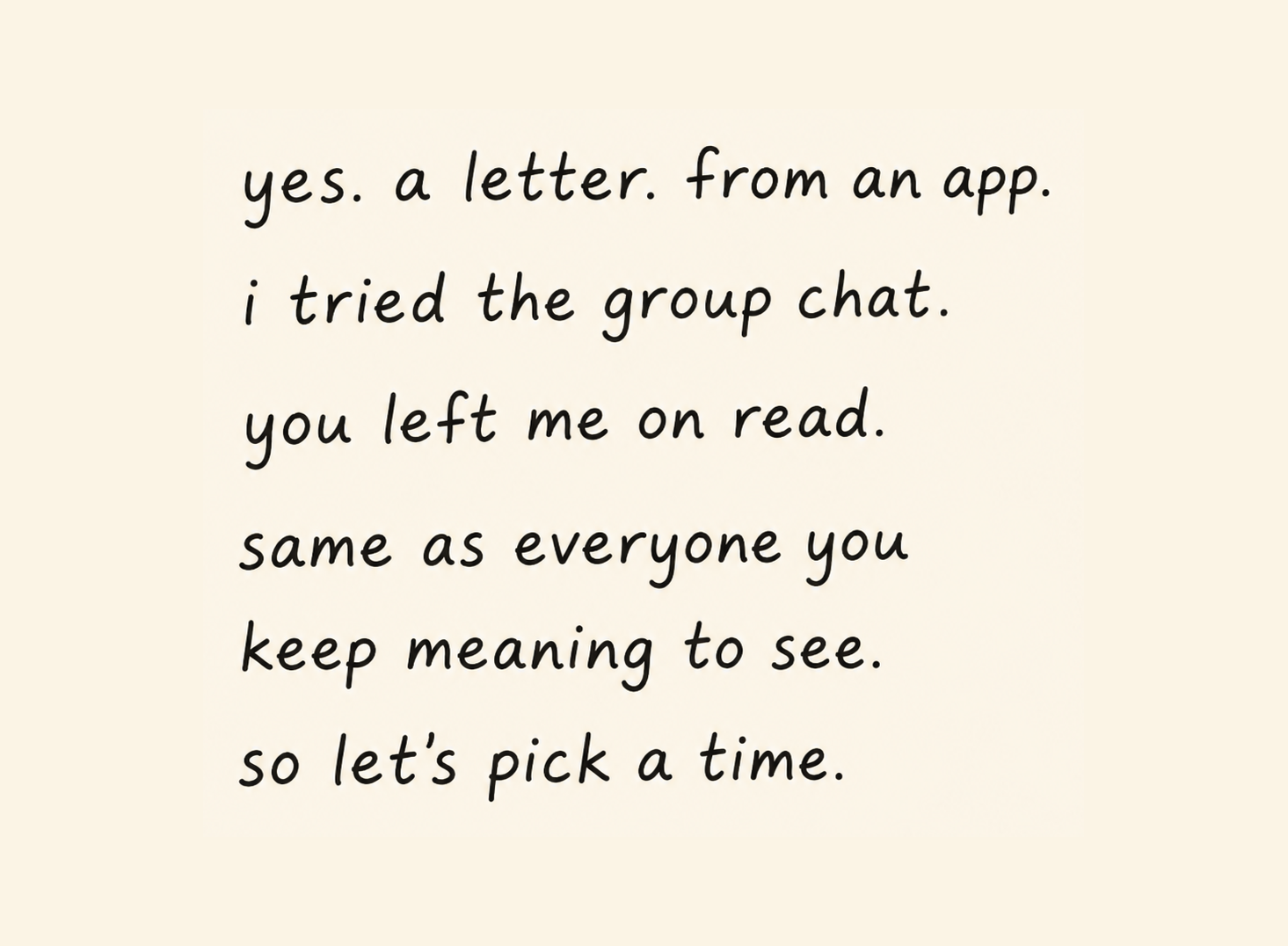 yes. a letter. from an app. i tried the group chat. you left me on read. same as everyone you keep meaning to see. so let's pick a time.